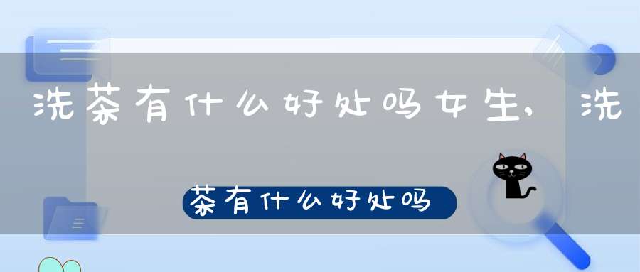 洗茶有什么好处吗女生,洗茶有什么好处吗百度百科