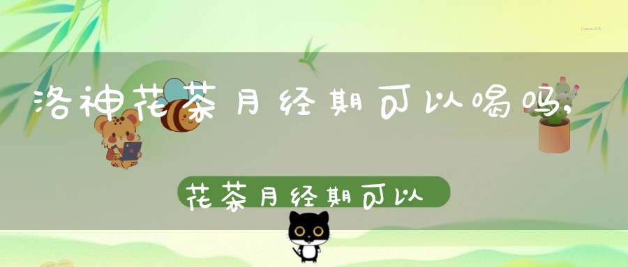 洛神花茶月经期可以喝吗,花茶月经期可以喝吗女生