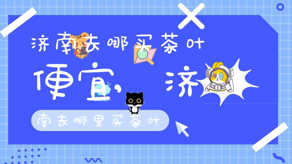 济南去哪买茶叶便宜,济南去哪里买茶叶