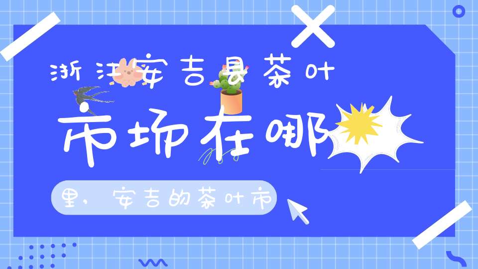 浙江安吉县茶叶市场在哪里,安吉的茶叶市场