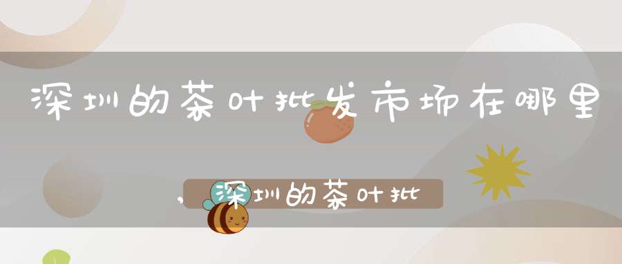 深圳的茶叶批发市场在哪里,深圳的茶叶批发市场有哪些