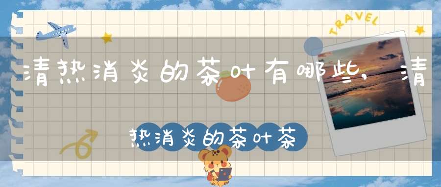 清热消炎的茶叶有哪些,清热消炎的茶叶茶有哪些