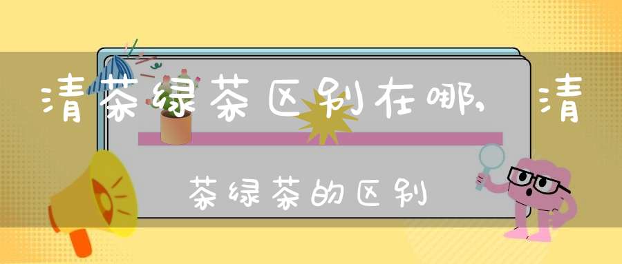 清茶绿茶区别在哪,清茶绿茶的区别