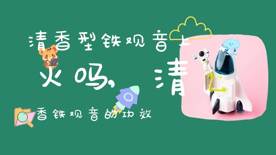 清香型铁观音上火吗,清香铁观音的功效