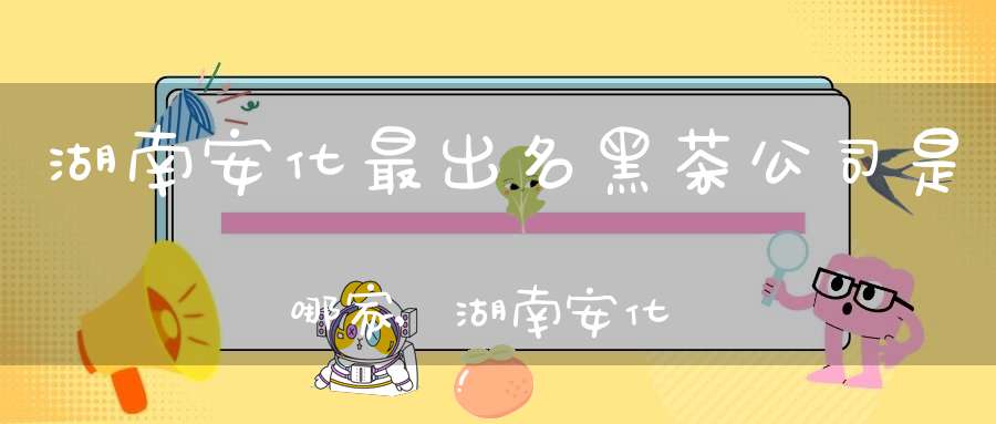 湖南安化最出名黑茶公司是哪家,湖南安化最出名黑茶公司在哪里