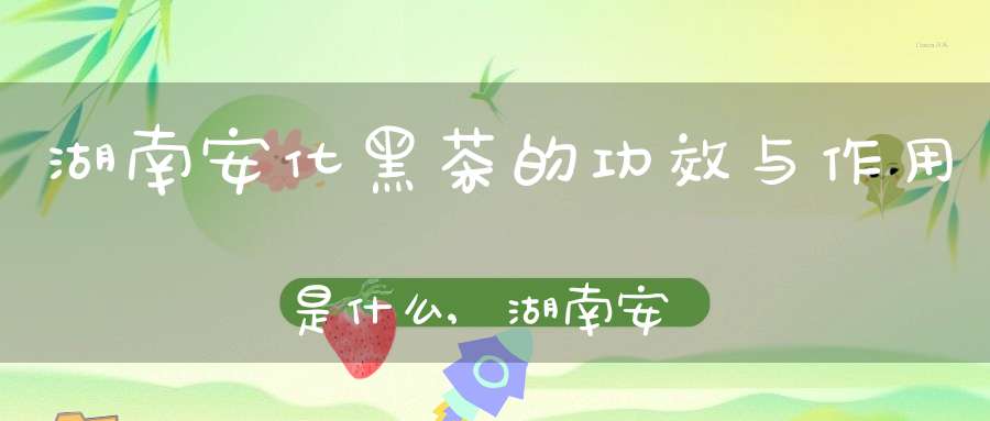 湖南安化黑茶的功效与作用是什么,湖南安化黑茶的功效与作用及茶汤颜色味道怎么样