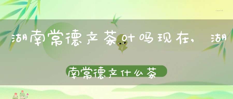 湖南常德产茶叶吗现在,湖南常德产什么茶