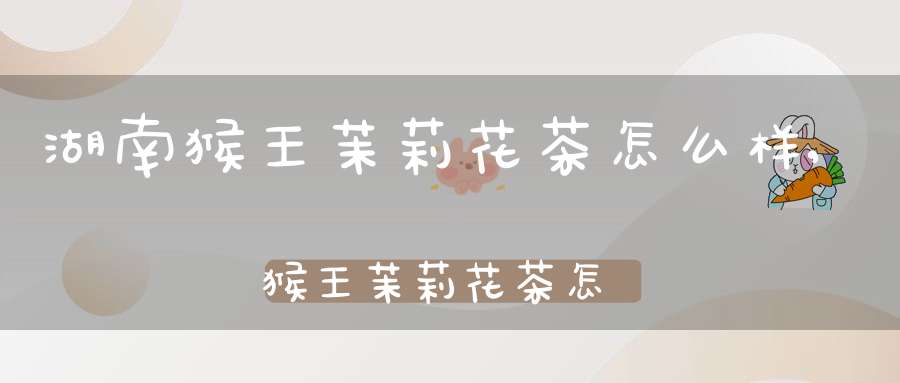 湖南猴王茉莉花茶怎么样,猴王茉莉花茶怎么样好喝吗