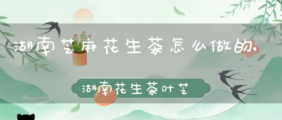 湖南芝麻花生茶怎么做的,湖南花生茶叶芝麻