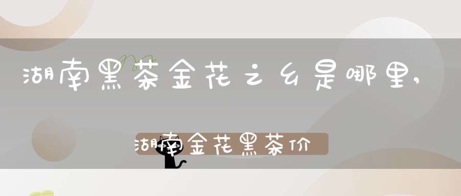 湖南黑茶金花之乡是哪里,湖南金花黑茶价格