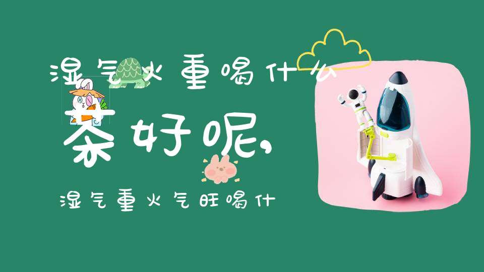 湿气火重喝什么茶好呢,湿气重火气旺喝什么茶