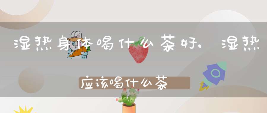 湿热身体喝什么茶好,湿热应该喝什么茶