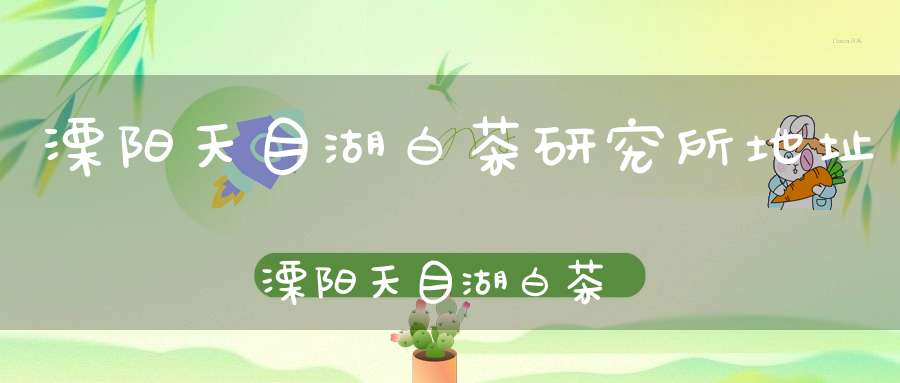 溧阳天目湖白茶研究所地址溧阳天目湖白茶研究所怎么样