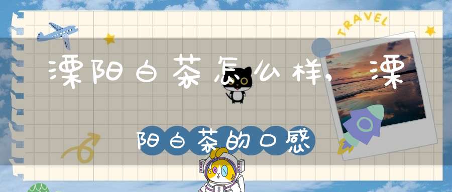 溧阳白茶怎么样,溧阳白茶的口感