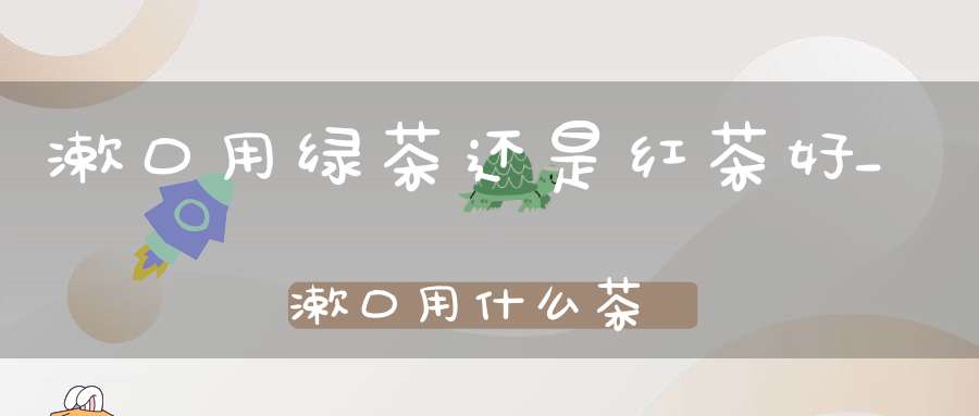 漱口用绿茶还是红茶好_漱口用什么茶