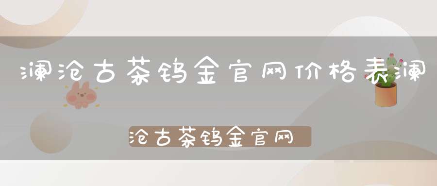 澜沧古茶钨金官网价格表澜沧古茶钨金官网价格查询