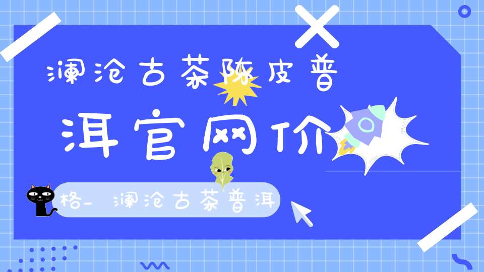 澜沧古茶陈皮普洱官网价格_澜沧古茶普洱茶