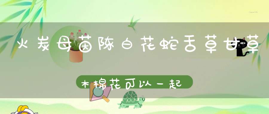 火炭母茵陈白花蛇舌草甘草木棉花可以一起吗？