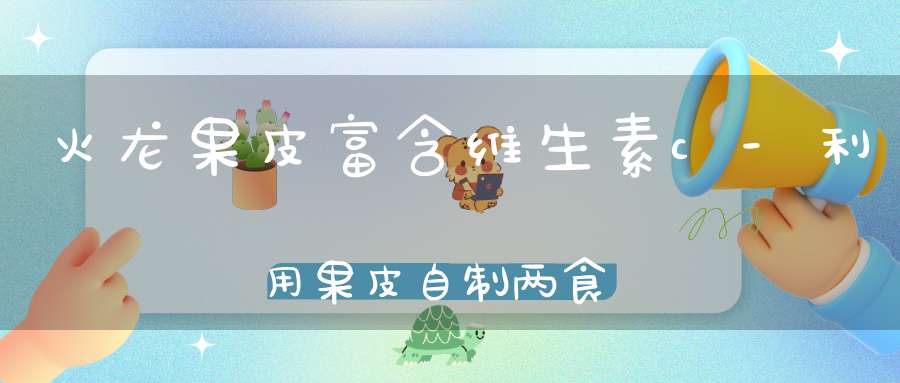 火龙果皮富含维生素c-利用果皮自制两食疗