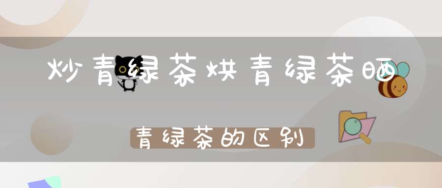 炒青绿茶烘青绿茶晒青绿茶的区别