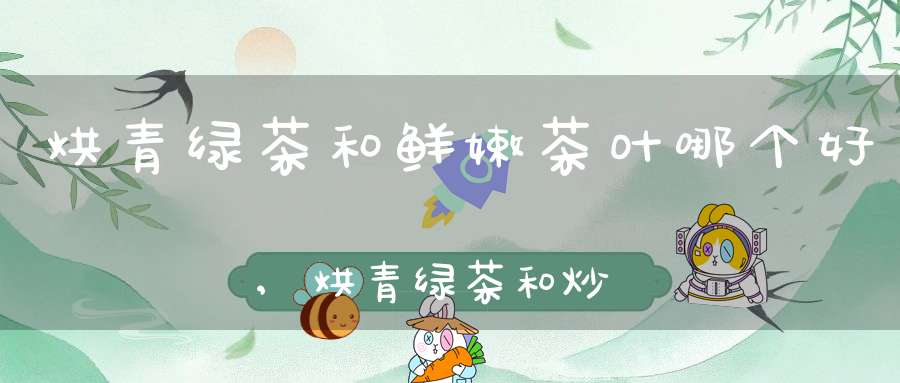 烘青绿茶和鲜嫩茶叶哪个好,烘青绿茶和炒青绿茶