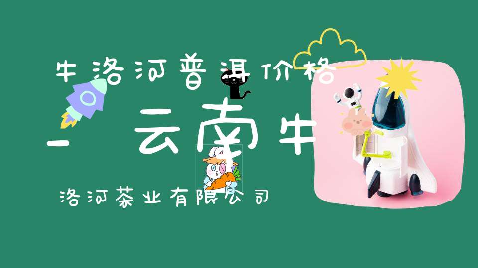 牛洛河普洱价格_云南牛洛河茶业有限公司