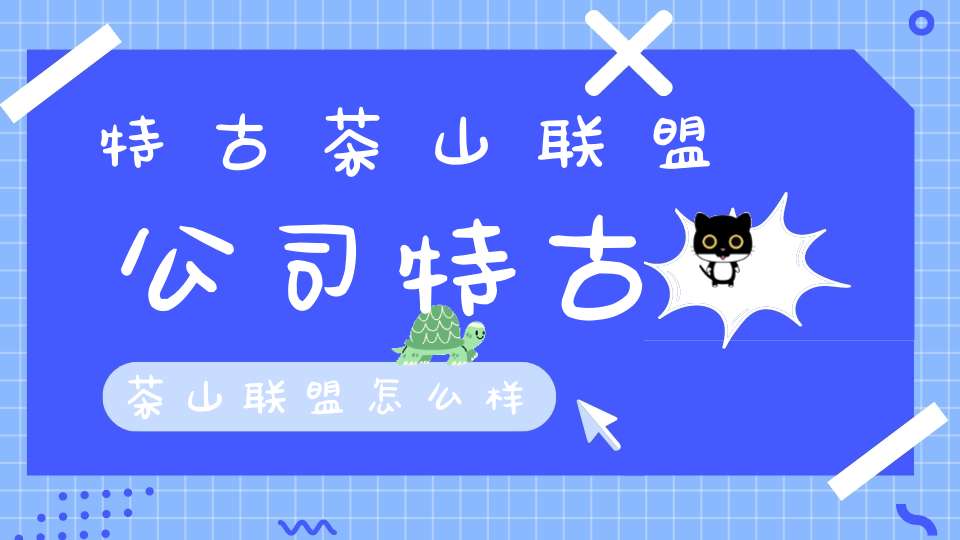 特古茶山联盟公司特古茶山联盟怎么样