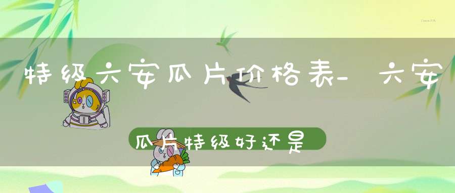 特级六安瓜片价格表_六安瓜片特级好还是一级好