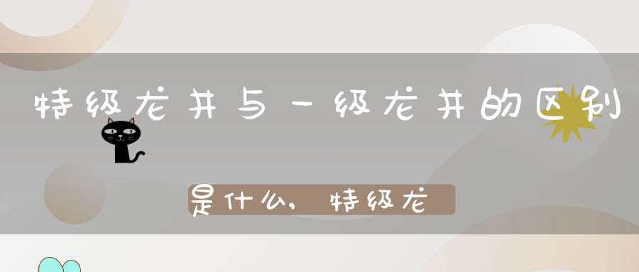 特级龙井与一级龙井的区别是什么,特级龙井与一级龙井的区别在哪里