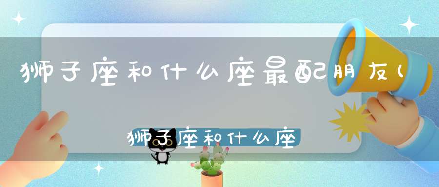 狮子座和什么座最配朋友(狮子座和什么座最配)