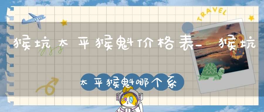 猴坑太平猴魁价格表_猴坑太平猴魁哪个系列好