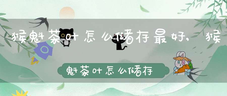 猴魁茶叶怎么储存最好,猴魁茶叶怎么储存保鲜