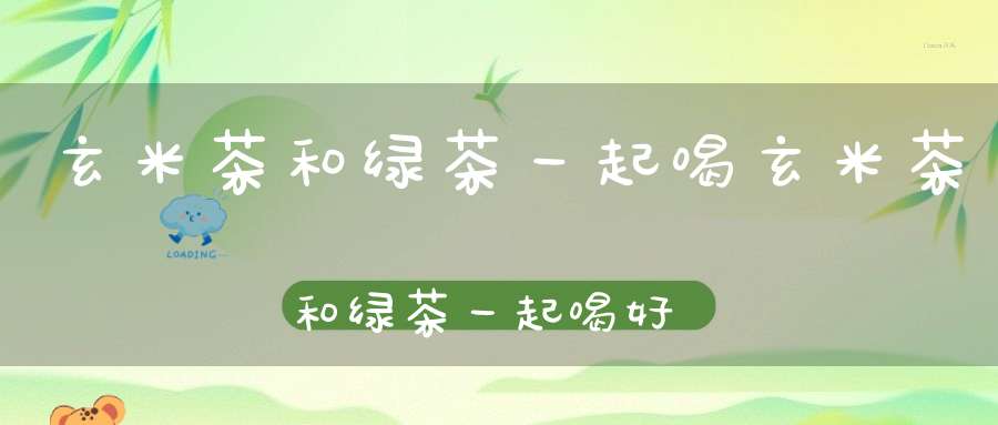 玄米茶和绿茶一起喝玄米茶和绿茶一起喝好吗