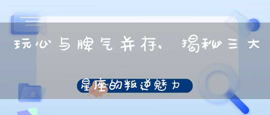 玩心与脾气并存,揭秘三大星座的叛逆魅力