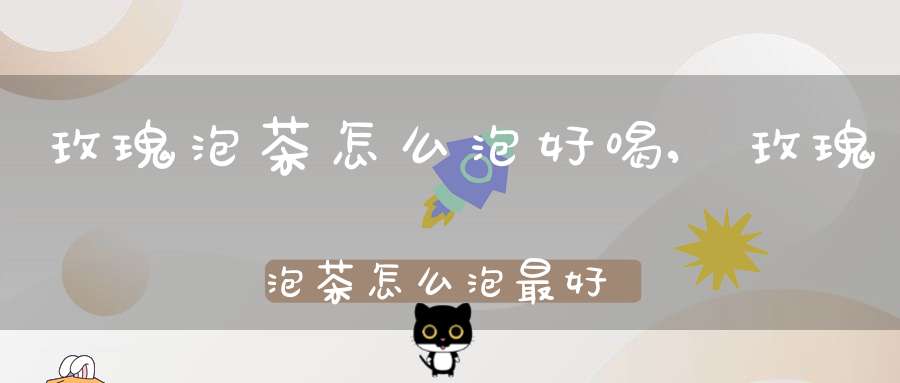 玫瑰泡茶怎么泡好喝,玫瑰泡茶怎么泡最好