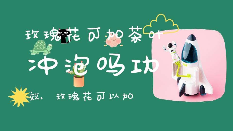 玫瑰花可加茶叶冲泡吗功效,玫瑰花可以加茶叶吗