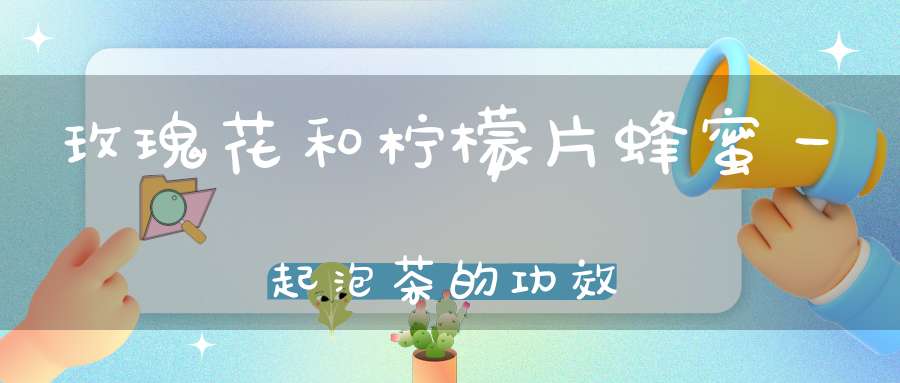 玫瑰花和柠檬片蜂蜜一起泡茶的功效