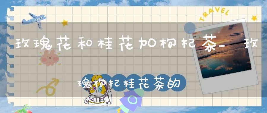 玫瑰花和桂花加枸杞茶_玫瑰枸杞桂花茶的功效