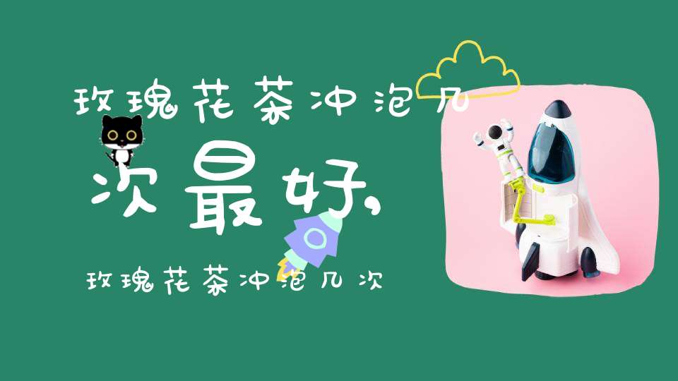 玫瑰花茶冲泡几次最好,玫瑰花茶冲泡几次合适