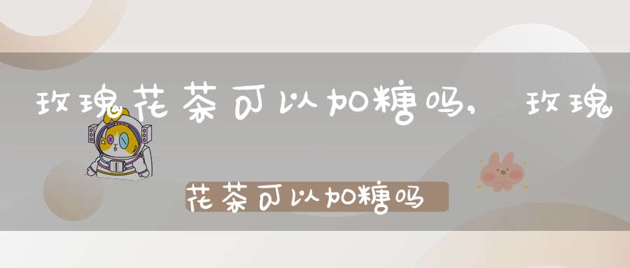 玫瑰花茶可以加糖吗?,玫瑰花茶可以加糖吗女生