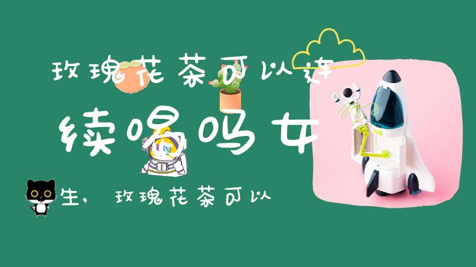 玫瑰花茶可以连续喝吗女生,玫瑰花茶可以连续喝吗多久