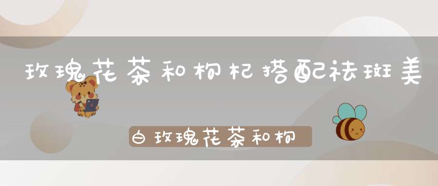 玫瑰花茶和枸杞搭配祛斑美白玫瑰花茶和枸杞搭配好吗