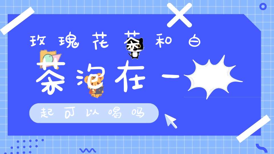 玫瑰花茶和白茶泡在一起可以喝吗