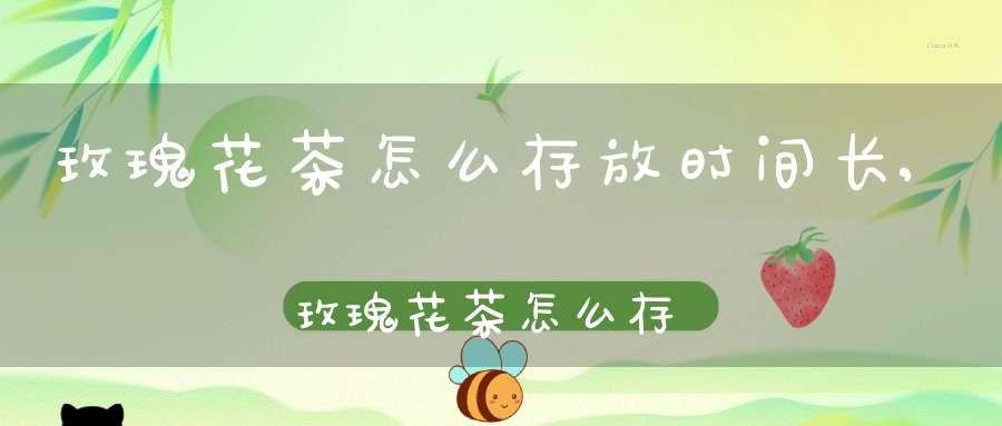 玫瑰花茶怎么存放时间长,玫瑰花茶怎么存放好