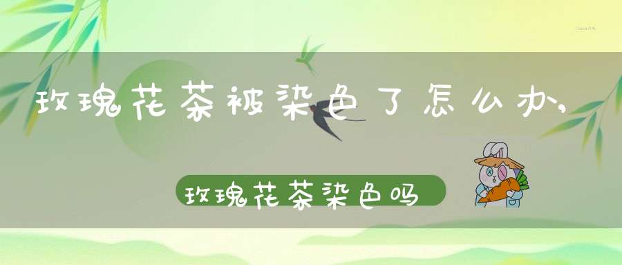 玫瑰花茶被染色了怎么办,玫瑰花茶染色吗