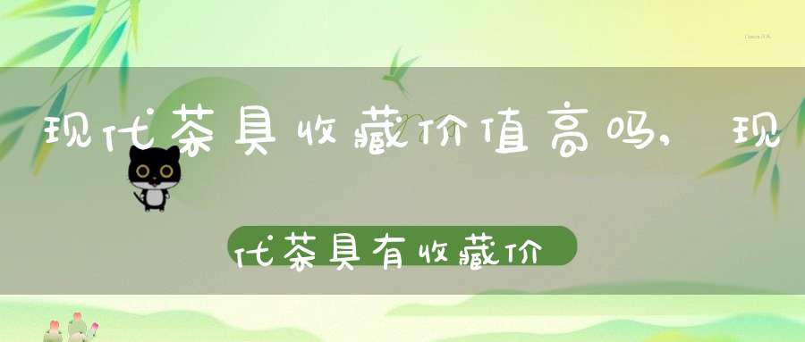 现代茶具收藏价值高吗,现代茶具有收藏价值吗