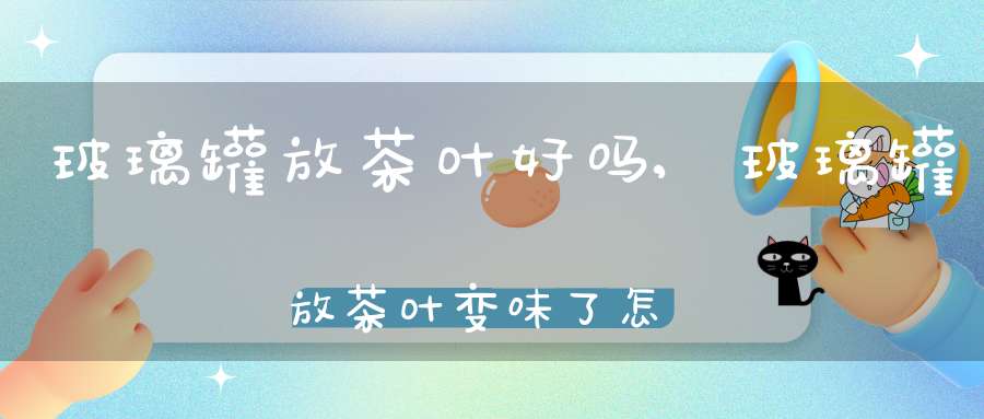 玻璃罐放茶叶好吗,玻璃罐放茶叶变味了怎么办