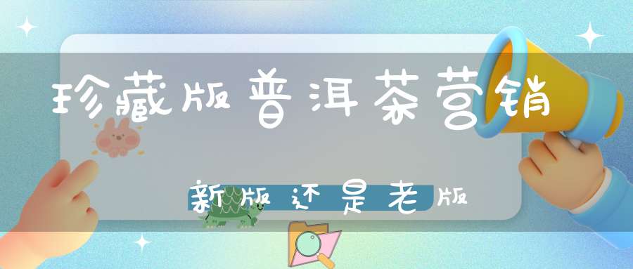 珍藏版普洱茶营销新版还是老版