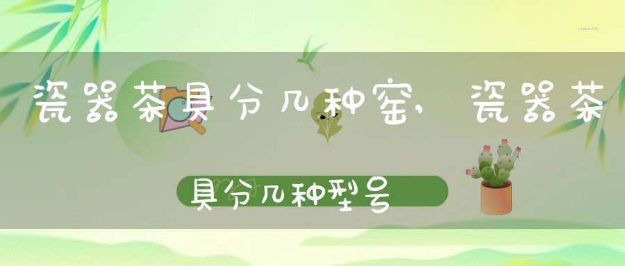 瓷器茶具分几种窑,瓷器茶具分几种型号