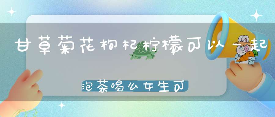 甘草菊花枸杞柠檬可以一起泡茶喝么女生可以么？
